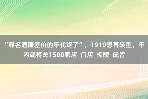 “靠名酒赚差价的年代终了”，1919想再转型，年内或将关1500家店_门店_杨陵_成皆