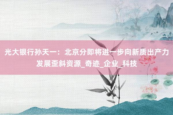 光大银行孙天一：北京分即将进一步向新质出产力发展歪斜资源_奇迹_企业_科技
