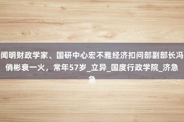 闻明财政学家、国研中心宏不雅经济扣问部副部长冯俏彬衰一火，常年57岁_立异_国度行政学院_济急