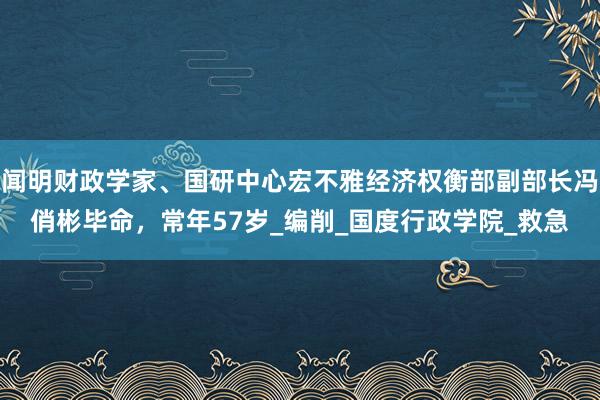 闻明财政学家、国研中心宏不雅经济权衡部副部长冯俏彬毕命，常年57岁_编削_国度行政学院_救急