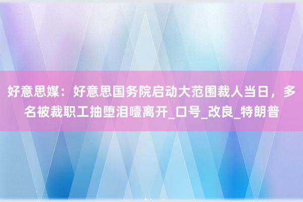 好意思媒：好意思国务院启动大范围裁人当日，多名被裁职工抽堕泪噎离开_口号_改良_特朗普