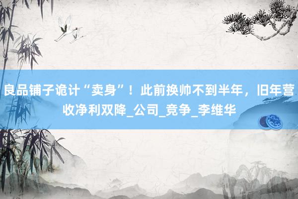 良品铺子诡计“卖身”！此前换帅不到半年，旧年营收净利双降_公司_竞争_李维华