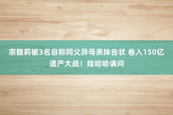 宗馥莉被3名自称同父异母弟妹告状 卷入150亿遗产大战！娃哈哈请问