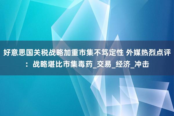 好意思国关税战略加重市集不笃定性 外媒热烈点评：战略堪比市集毒药_交易_经济_冲击