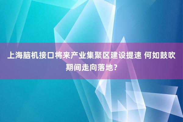 上海脑机接口将来产业集聚区建设提速 何如鼓吹期间走向落地？