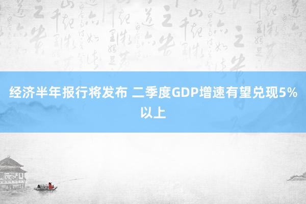 经济半年报行将发布 二季度GDP增速有望兑现5%以上