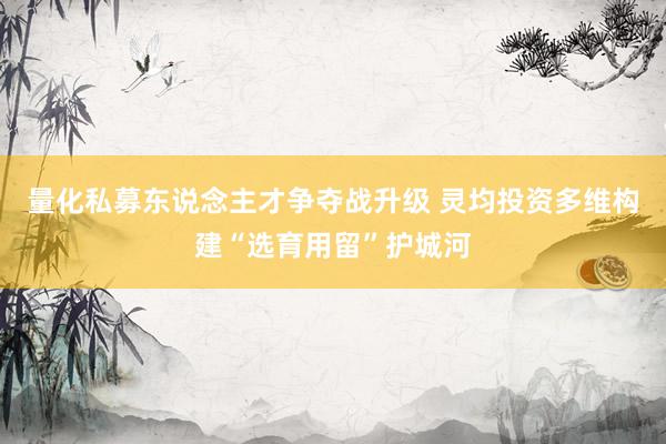 量化私募东说念主才争夺战升级 灵均投资多维构建“选育用留”护城河
