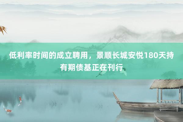 低利率时间的成立聘用，景顺长城安悦180天持有期债基正在刊行