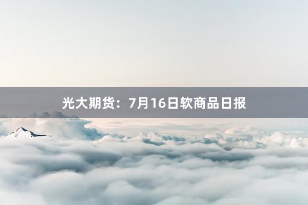 光大期货：7月16日软商品日报