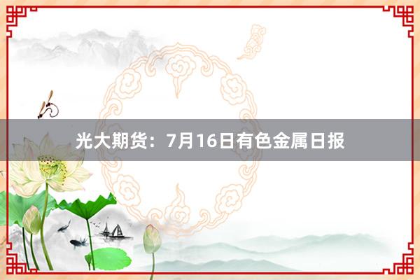光大期货：7月16日有色金属日报