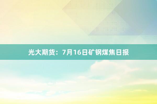 光大期货：7月16日矿钢煤焦日报