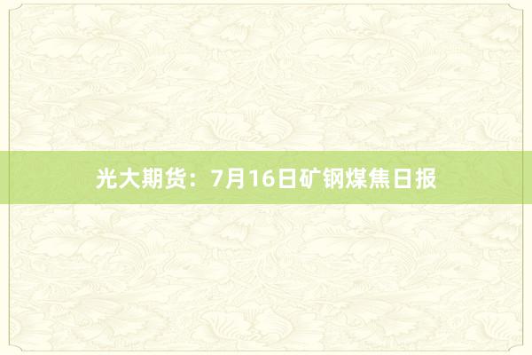 光大期货:7月16日矿钢煤焦日报