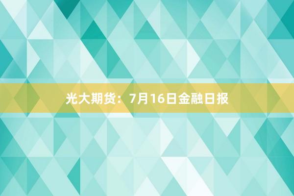 光大期货：7月16日金融日报