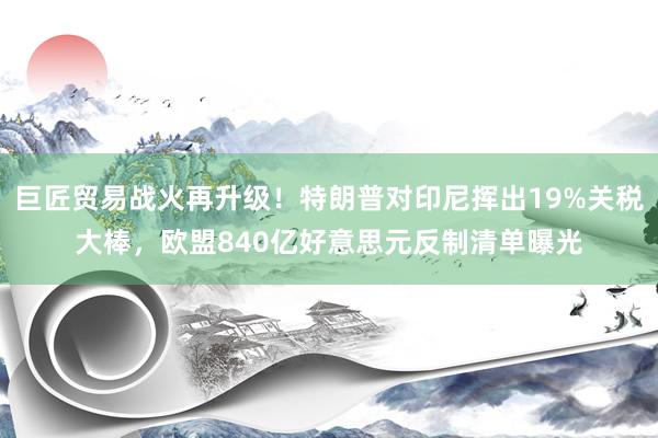 巨匠贸易战火再升级！特朗普对印尼挥出19%关税大棒，欧盟840亿好意思元反制清单曝光