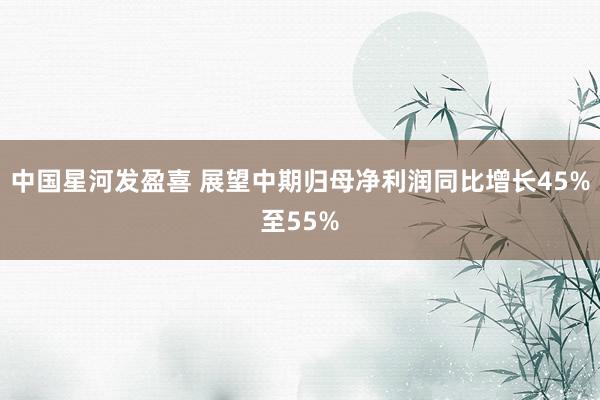 中国星河发盈喜 展望中期归母净利润同比增长45%至55%
