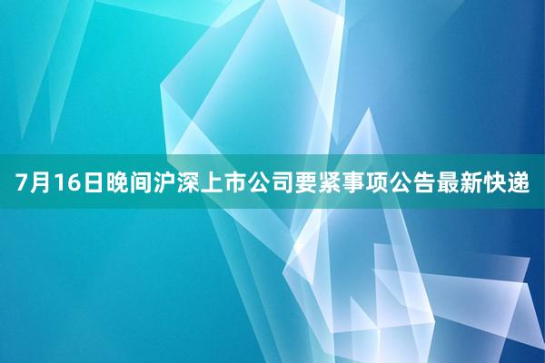 7月16日晚间沪深上市公司要紧事项公告最新快递
