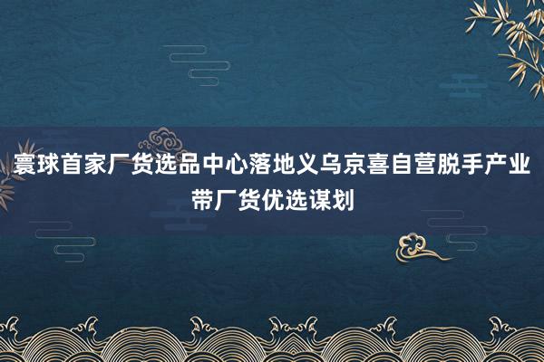寰球首家厂货选品中心落地义乌京喜自营脱手产业带厂货优选谋划