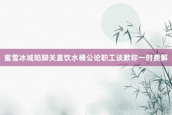 蜜雪冰城陷脚关直饮水桶公论职工谈歉称一时费解