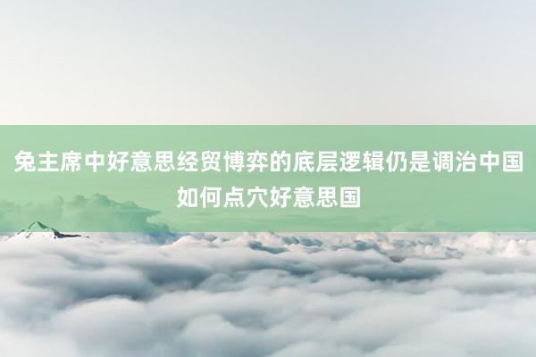 兔主席中好意思经贸博弈的底层逻辑仍是调治中国如何点穴好意思国