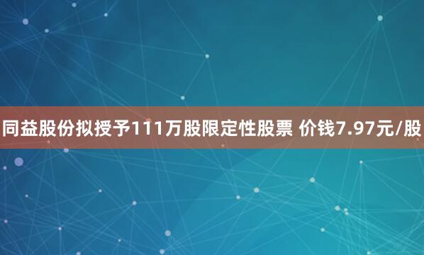 同益股份拟授予111万股限定性股票 价钱7.97元/股