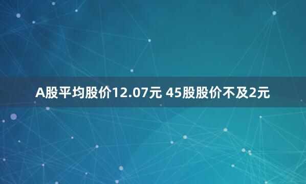 A股平均股价12.07元 45股股价不及2元