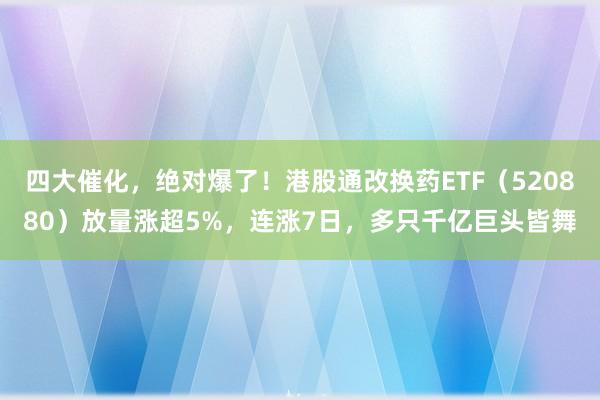 四大催化，绝对爆了！港股通改换药ETF（520880）放量涨超5%，连涨7日，多只千亿巨头皆舞