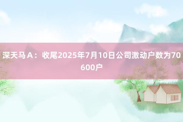 深天马Ａ：收尾2025年7月10日公司激动户数为70600户
