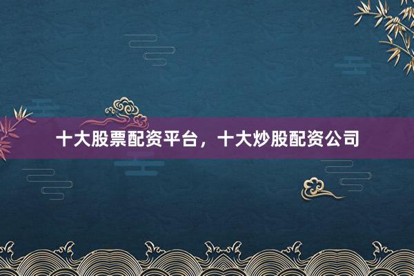 十大股票配资平台，十大炒股配资公司
