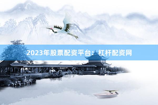 2023年股票配资平台：杠杆配资网