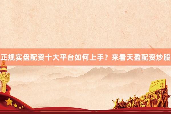 正规实盘配资十大平台如何上手？来看天盈配资炒股