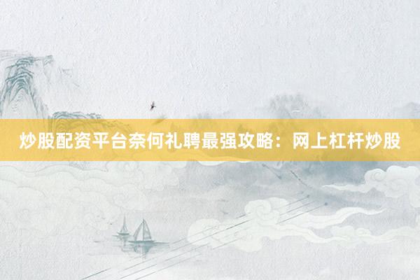 炒股配资平台奈何礼聘最强攻略：网上杠杆炒股
