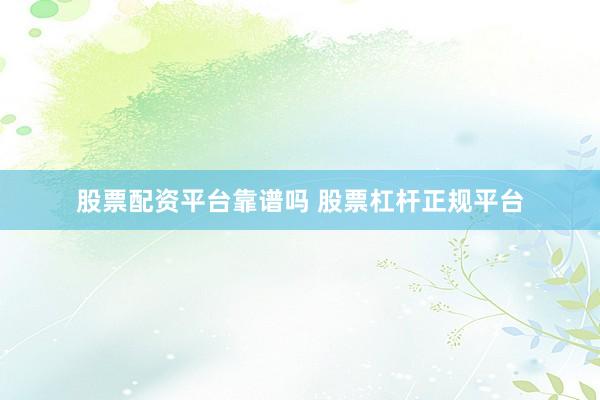 股票配资平台靠谱吗 股票杠杆正规平台