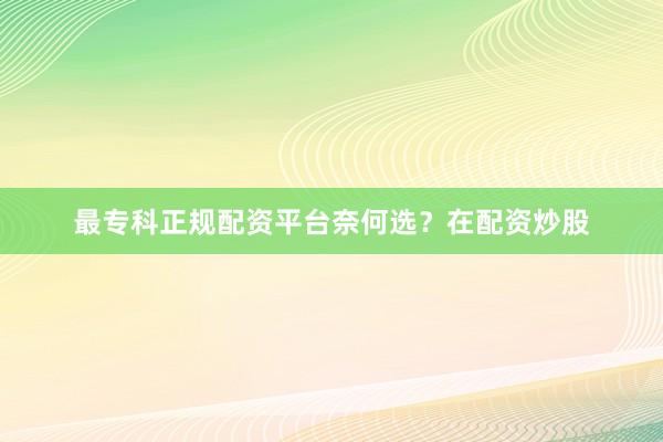 最专科正规配资平台奈何选？在配资炒股