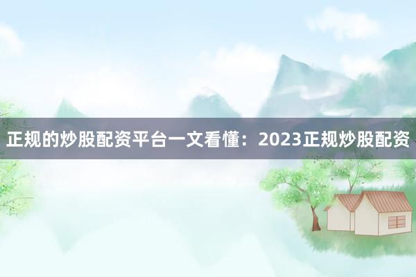 正规的炒股配资平台一文看懂：2023正规炒股配资