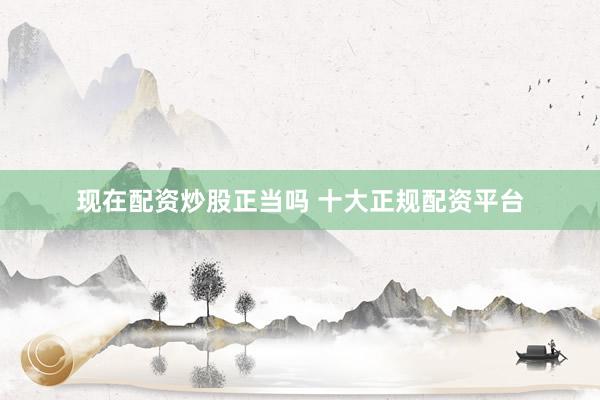 现在配资炒股正当吗 十大正规配资平台
