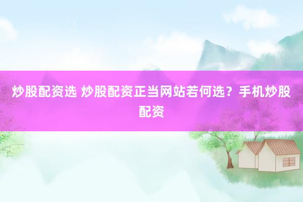 炒股配资选 炒股配资正当网站若何选？手机炒股配资