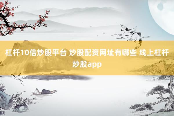 杠杆10倍炒股平台 炒股配资网址有哪些 线上杠杆炒股app