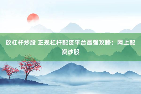 放杠杆炒股 正规杠杆配资平台最强攻略：网上配资炒股