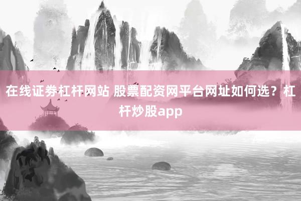 在线证劵杠杆网站 股票配资网平台网址如何选？杠杆炒股app
