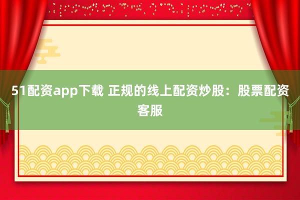 51配资app下载 正规的线上配资炒股：股票配资客服