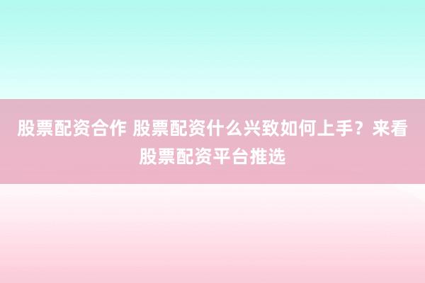 股票配资合作 股票配资什么兴致如何上手？来看股票配资平台推选