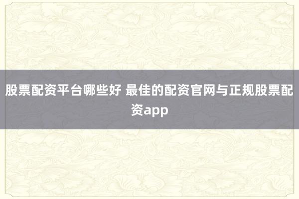 股票配资平台哪些好 最佳的配资官网与正规股票配资app
