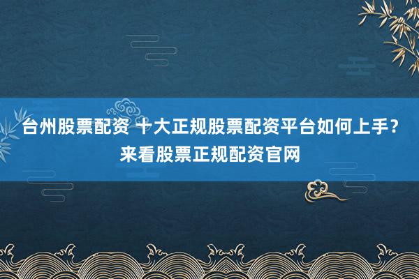 台州股票配资 十大正规股票配资平台如何上手？来看股票正规配资官网