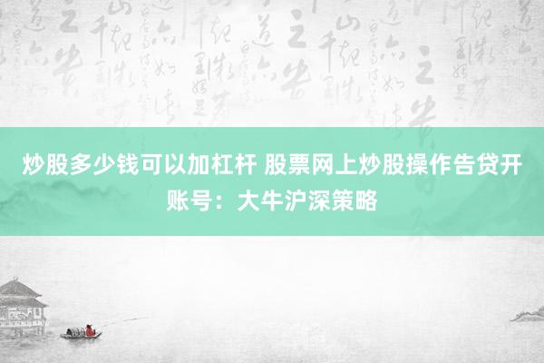 炒股多少钱可以加杠杆 股票网上炒股操作告贷开账号：大牛沪深策略