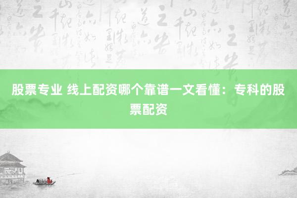 股票专业 线上配资哪个靠谱一文看懂：专科的股票配资