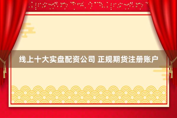 线上十大实盘配资公司 正规期货注册账户