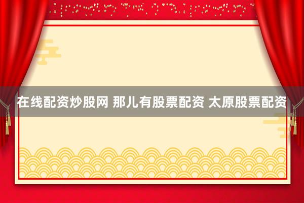 在线配资炒股网 那儿有股票配资 太原股票配资