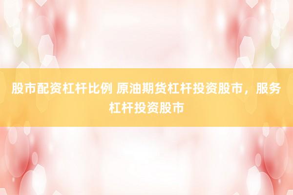 股市配资杠杆比例 原油期货杠杆投资股市，服务杠杆投资股市