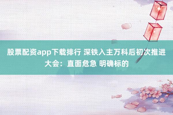 股票配资app下载排行 深铁入主万科后初次推进大会：直面危急 明确标的