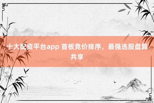 十大配资平台app 首板竞价排序，最强选股盘算共享
